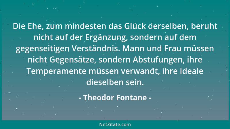 Theodor Fontane - Die Ehe, zum mindesten das Glück derselben, beruht nicht auf der Ergänzung, sondern auf dem gegenseitigen...