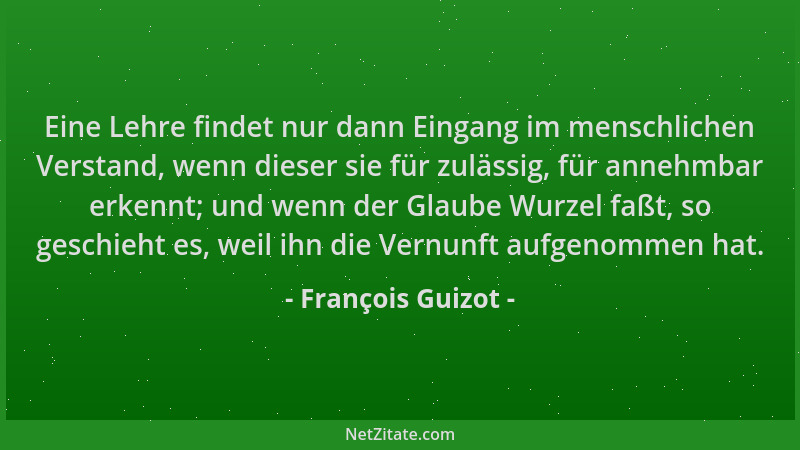 François Guizot - Eine Lehre findet nur dann Eingang im menschlichen Verstand, wenn dieser sie für zulässig, für annehmbar...