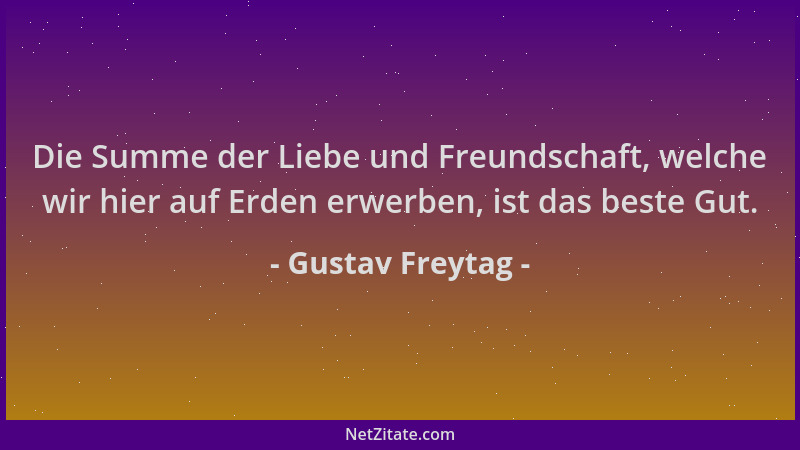 Gustav Freytag - Die Summe der Liebe und Freundschaft, welche wir hier auf Erden erwerben, ist das beste Gut....