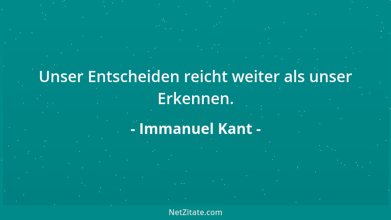Immanuel Kant - Unser Entscheiden reicht weiter als unser Erkennen....