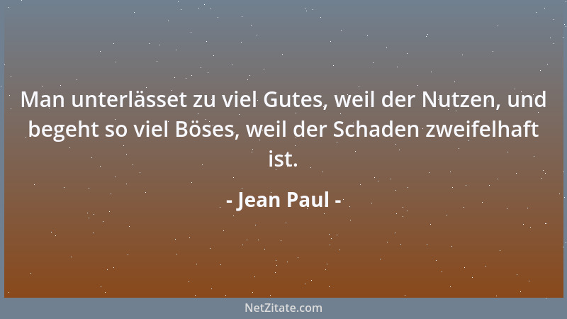 Jean Paul - Man unterlässet zu viel Gutes, weil der Nutzen, und begeht so viel Böses, weil der Schaden zweifelhaft ist....