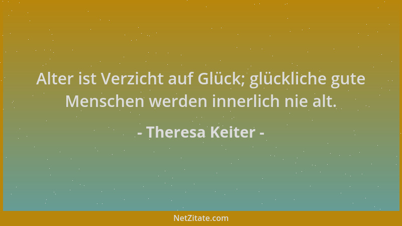 Theresa Keiter - Alter ist Verzicht auf Glück; glückliche gute Menschen werden innerlich nie alt....