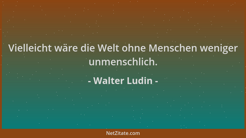 Walter Ludin - Vielleicht wäre die Welt ohne Menschen weniger unmenschlich....