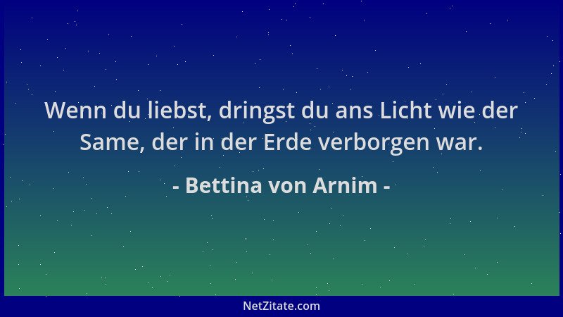 Bettina von Arnim - Wenn du liebst, dringst du ans Licht wie der Same, der in der Erde verborgen war....