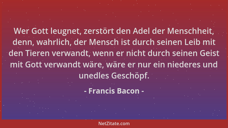 Francis Bacon - Wer Gott leugnet, zerstört den Adel der Menschheit, denn, wahrlich, der Mensch ist durch seinen Leib mit de...