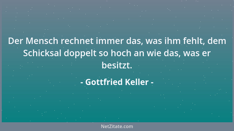 Gottfried Keller - Der Mensch rechnet immer das, was ihm fehlt, dem Schicksal doppelt so hoch an wie das, was er besitzt....