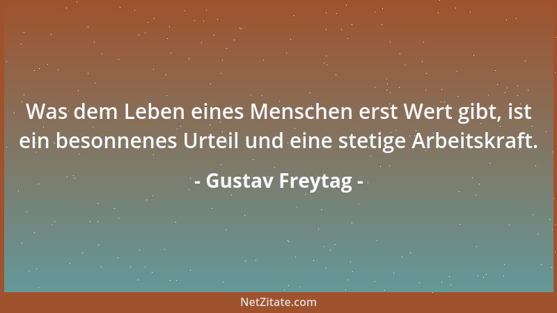 Gustav Freytag - Was dem Leben eines Menschen erst Wert gibt, ist ein besonnenes Urteil und eine stetige Arbeitskraft....
