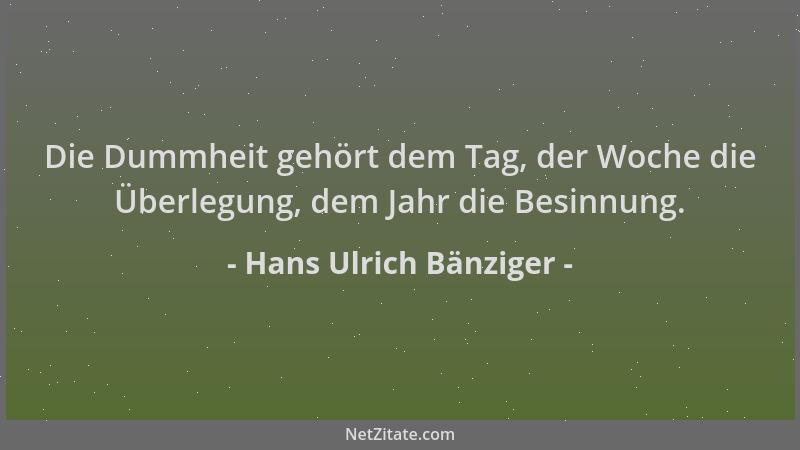 Hans Ulrich Bänziger - Die Dummheit gehört dem Tag, der Woche die Überlegung, dem Jahr die Besinnung....