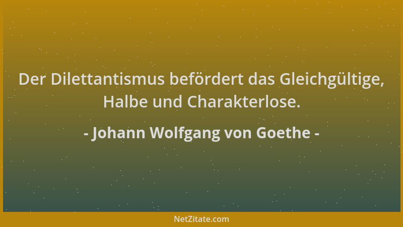 Johann Wolfgang von Goethe - Der Dilettantismus befördert das Gleichgültige, Halbe und Charakterlose....