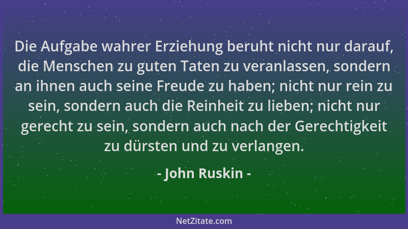 John Ruskin - Die Aufgabe wahrer Erziehung beruht nicht nur darauf, die Menschen zu guten Taten zu veranlassen, sondern an...