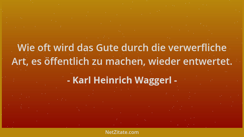 Karl Heinrich Waggerl - Wie oft wird das Gute durch die verwerfliche Art, es öffentlich zu machen, wieder entwertet....