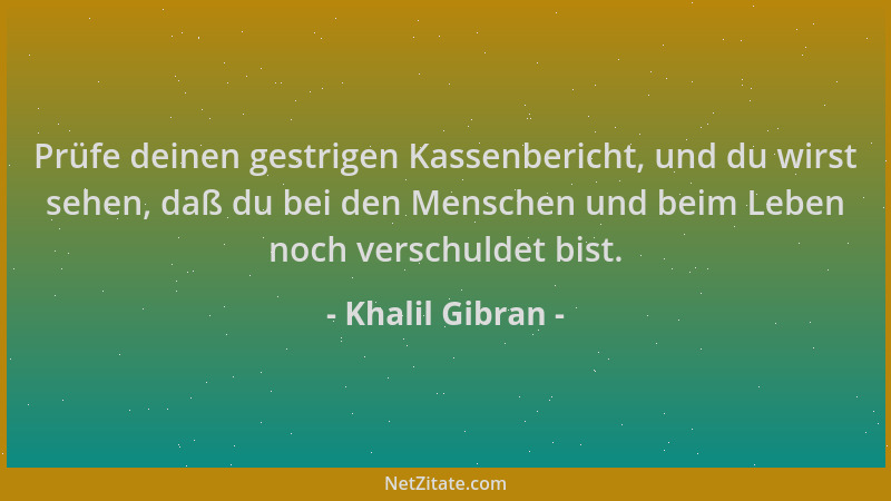 Khalil Gibran - Prüfe deinen gestrigen Kassenbericht, und du wirst sehen, daß du bei den Menschen und beim Leben noch versc...