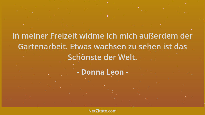 Donna Leon - In meiner Freizeit widme ich mich außerdem der Gartenarbeit. Etwas wachsen zu sehen ist das Schönste der Welt....
