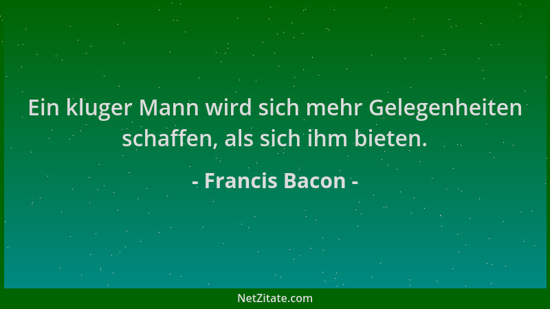 Francis Bacon - Ein kluger Mann wird sich mehr Gelegenheiten schaffen, als sich ihm bieten....