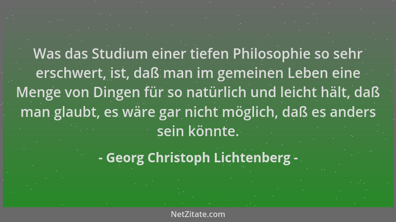 Georg Christoph Lichtenberg - Was das Studium einer tiefen Philosophie so sehr erschwert, ist, daß man im gemeinen Leben ei...