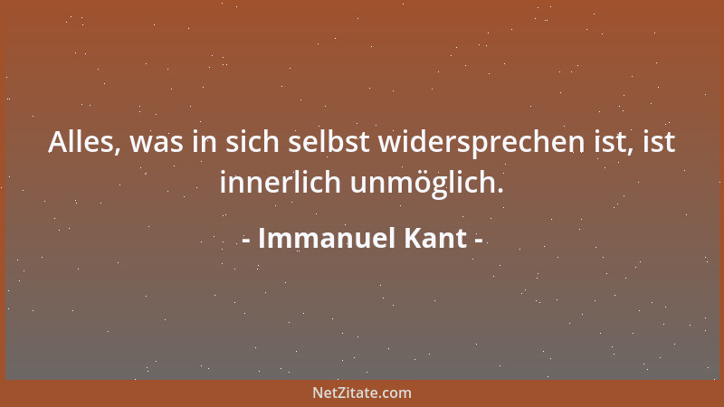 Immanuel Kant - Alles, was in sich selbst widersprechen ist, ist innerlich unmöglich....