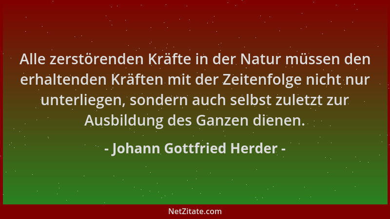Johann Gottfried Herder - Alle zerstörenden Kräfte in der Natur müssen den erhaltenden Kräften mit der Zeitenfolge nicht nu...