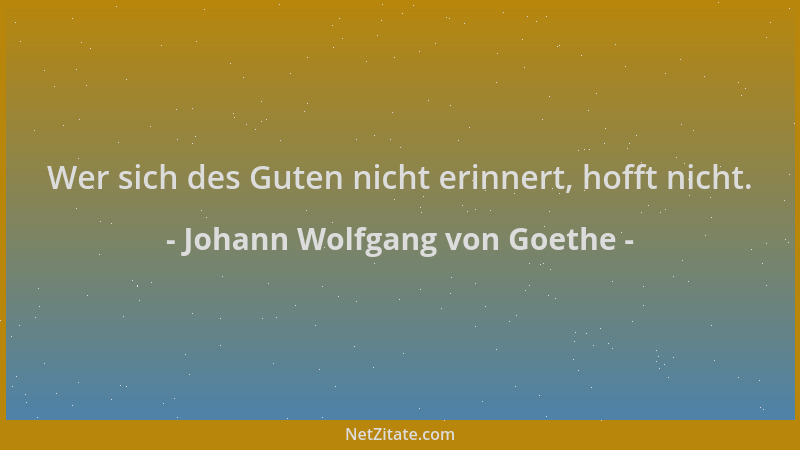 Johann Wolfgang von Goethe - Wer sich des Guten nicht erinnert, hofft nicht....