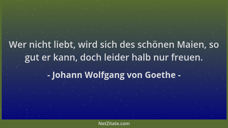 Johann Wolfgang von Goethe - Wer nicht liebt, wird sich des schönen Maien, so gut er kann, doch leider halb nur freuen....
