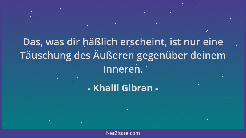 Khalil Gibran - Das, was dir häßlich erscheint, ist nur eine Täuschung des Äußeren gegenüber deinem Inneren....