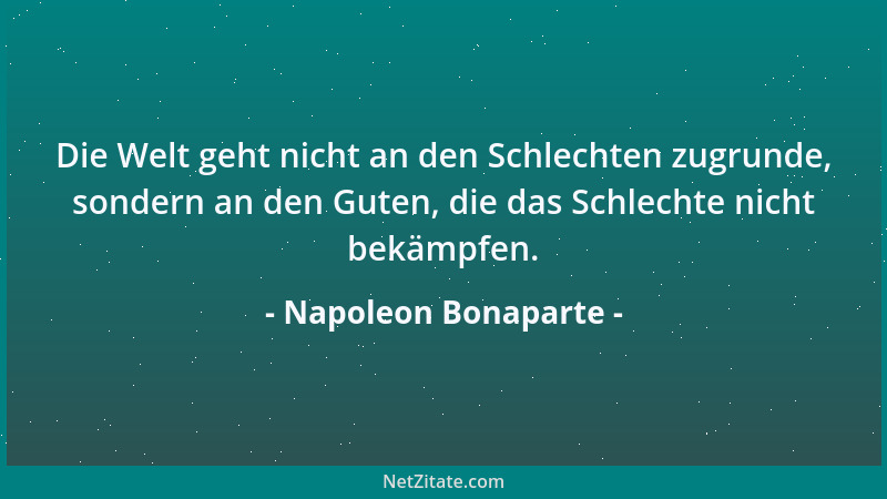 Napoleon Bonaparte - Die Welt geht nicht an den Schlechten zugrunde, sondern an den Guten, die das Schlechte nicht bekämpfe...