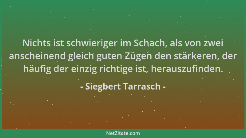 Siegbert Tarrasch - Nichts ist schwieriger im Schach, als von zwei anscheinend gleich guten Zügen den stärkeren, der häufig...