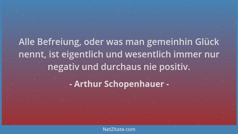 Arthur Schopenhauer - Alle Befreiung, oder was man gemeinhin Glück nennt, ist eigentlich und wesentlich immer nur negativ u...