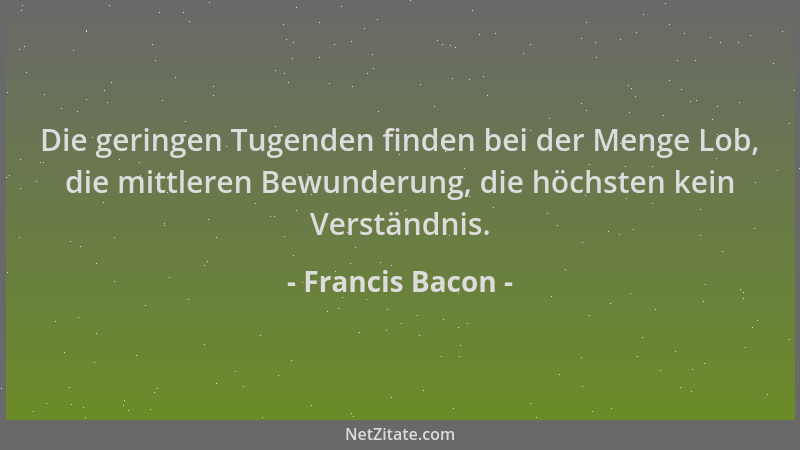 Francis Bacon - Die geringen Tugenden finden bei der Menge Lob, die mittleren Bewunderung, die höchsten kein Verständnis....
