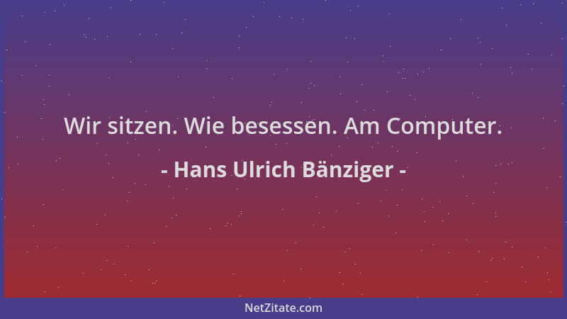 Hans Ulrich Bänziger - Wir sitzen. Wie besessen. Am Computer....