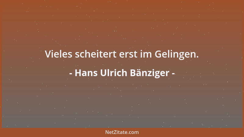 Hans Ulrich Bänziger - Vieles scheitert erst im Gelingen....