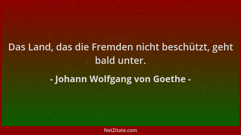 Johann Wolfgang von Goethe - Das Land, das die Fremden nicht beschützt, geht bald unter....