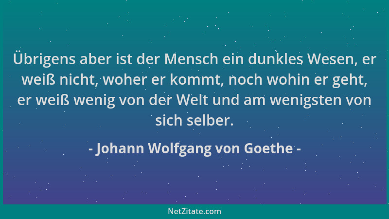 Johann Wolfgang von Goethe - Übrigens aber ist der Mensch ein dunkles Wesen, er weiß nicht, woher er kommt, noch wohin er g...