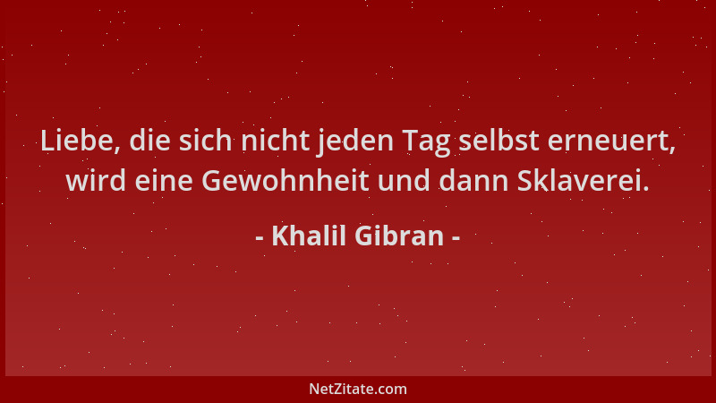 Khalil Gibran - Liebe, die sich nicht jeden Tag selbst erneuert, wird eine Gewohnheit und dann Sklaverei....