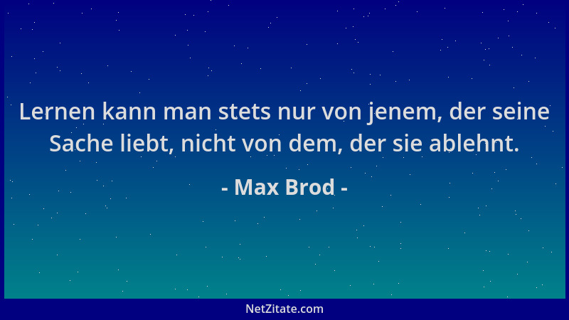 Max Brod - Lernen kann man stets nur von jenem, der seine Sache liebt, nicht von dem, der sie ablehnt....