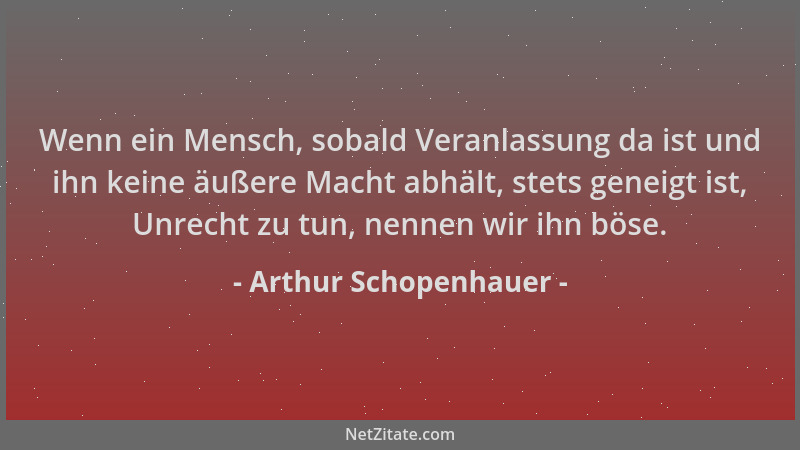 Arthur Schopenhauer - Wenn ein Mensch, sobald Veranlassung da ist und ihn keine äußere Macht abhält, stets geneigt ist, Unr...