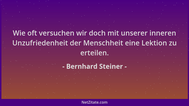Bernhard Steiner - Wie oft versuchen wir doch mit unserer inneren Unzufriedenheit der Menschheit eine Lektion zu erteilen....