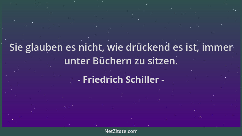 Friedrich Schiller - Sie glauben es nicht, wie drückend es ist, immer unter Büchern zu sitzen....