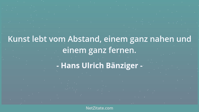 Hans Ulrich Bänziger - Kunst lebt vom Abstand, einem ganz nahen und einem ganz fernen....