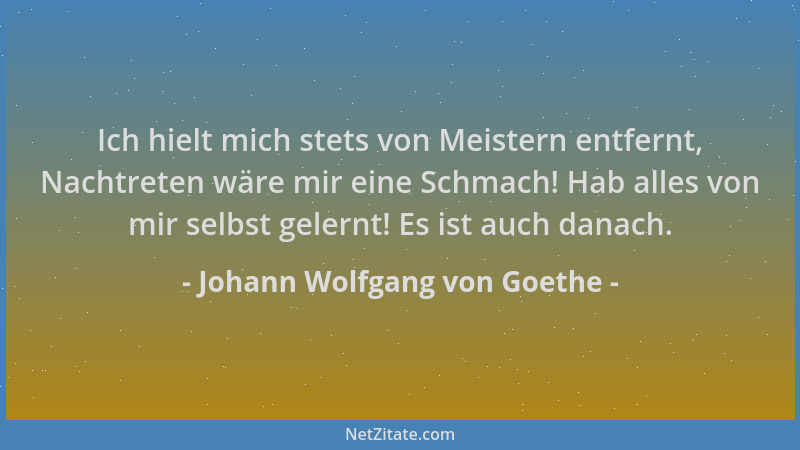 Johann Wolfgang von Goethe - Ich hielt mich stets von Meistern entfernt, Nachtreten wäre mir eine Schmach! Hab alles von mi...