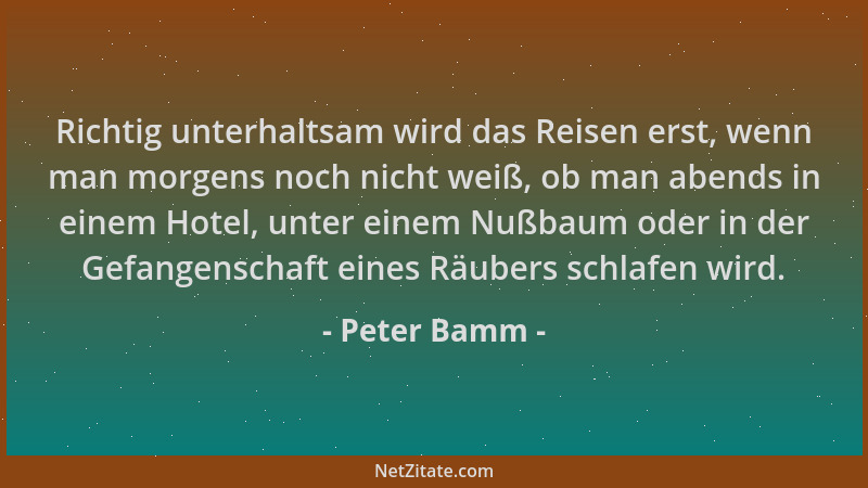 Peter Bamm - Richtig unterhaltsam wird das Reisen erst, wenn man morgens noch nicht weiß, ob man abends in einem Hotel, unt...