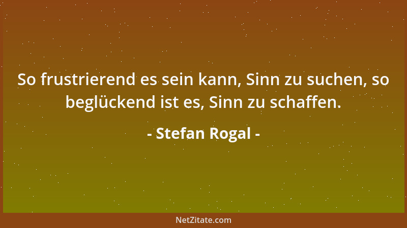 Stefan Rogal - So frustrierend es sein kann, Sinn zu suchen, so beglückend ist es, Sinn zu schaffen....