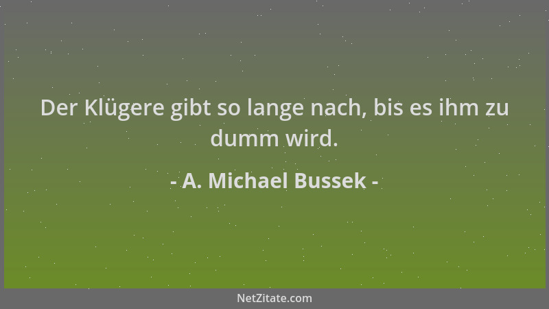 A. Michael Bussek - Der Klügere gibt so lange nach, bis es ihm zu dumm wird....