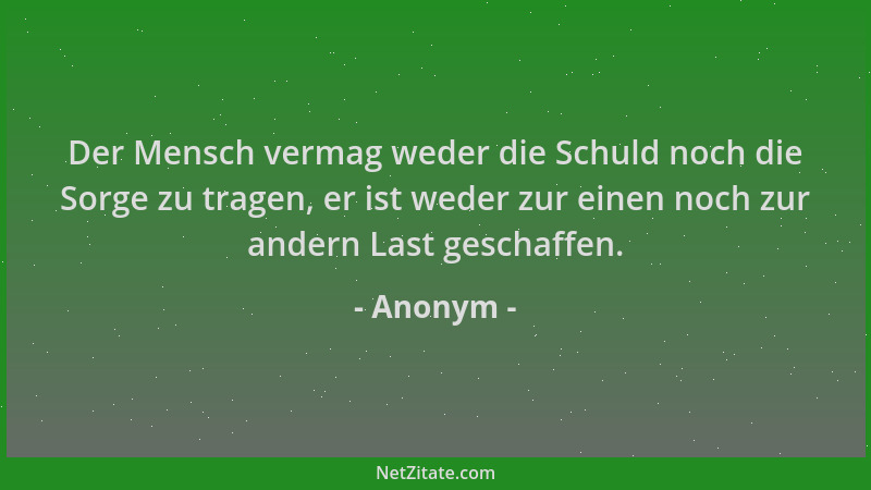 Anonym - Der Mensch vermag weder die Schuld noch die Sorge zu tragen, er ist weder zur einen noch zur andern Last geschaffe...