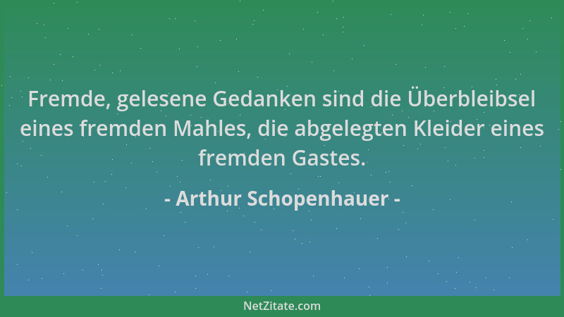 Arthur Schopenhauer - Fremde, gelesene Gedanken sind die Überbleibsel eines fremden Mahles, die abgelegten Kleider eines fr...