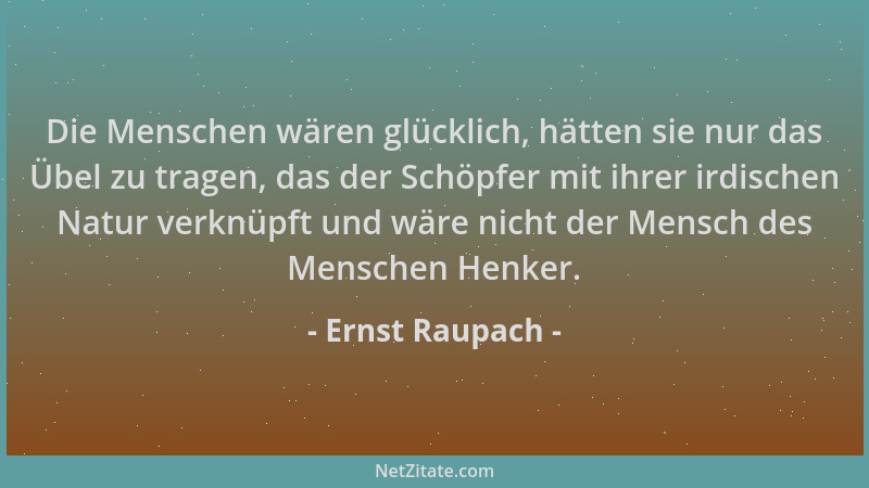 Ernst Raupach - Die Menschen wären glücklich, hätten sie nur das Übel zu tragen, das der Schöpfer mit ihrer irdischen Natur...