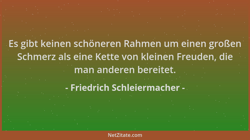 Friedrich Schleiermacher - Es gibt keinen schöneren Rahmen um einen großen Schmerz als eine Kette von kleinen Freuden, die...