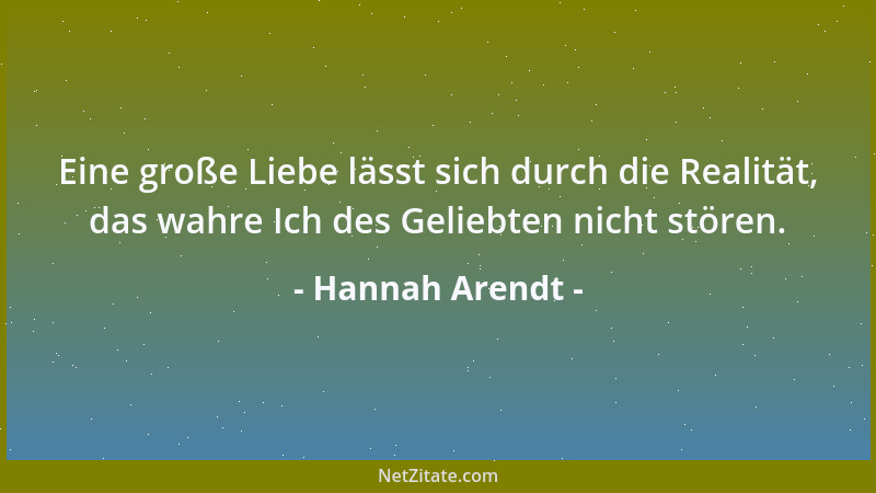 Hannah Arendt - Eine große Liebe lässt sich durch die Realität, das wahre Ich des Geliebten nicht stören....