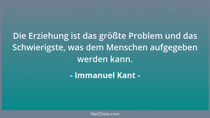 Immanuel Kant - Die Erziehung ist das größte Problem und das Schwierigste, was dem Menschen aufgegeben werden kann....