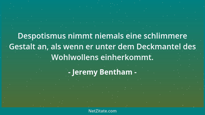 Jeremy Bentham - Despotismus nimmt niemals eine schlimmere Gestalt an, als wenn er unter dem Deckmantel des Wohlwollens ein...