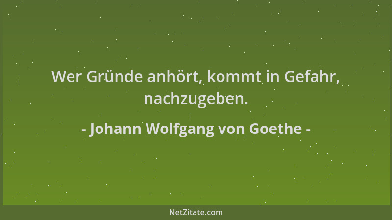 Johann Wolfgang von Goethe - Wer Gründe anhört, kommt in Gefahr, nachzugeben....